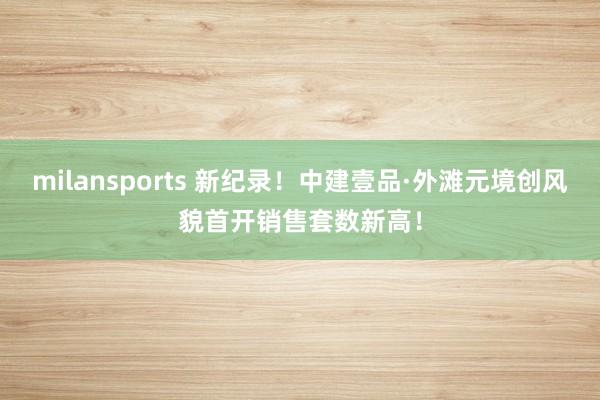 milansports 新纪录!中建壹品·外滩元境创风貌首开销售套数新高!