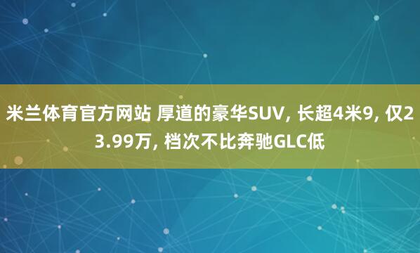 米兰体育官方网站 厚道的豪华SUV， 长超4米9， 仅23.99万， 档次不比奔驰GLC低