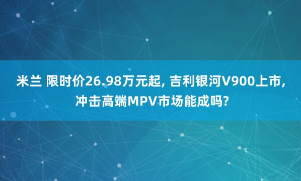米兰 限时价26.98万元起， 吉利银河V900上市， 冲击高端MPV市场能成吗?