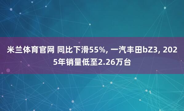 米兰体育官网 同比下滑55%， 一汽丰田bZ3， 2025年销量低至2.26万台