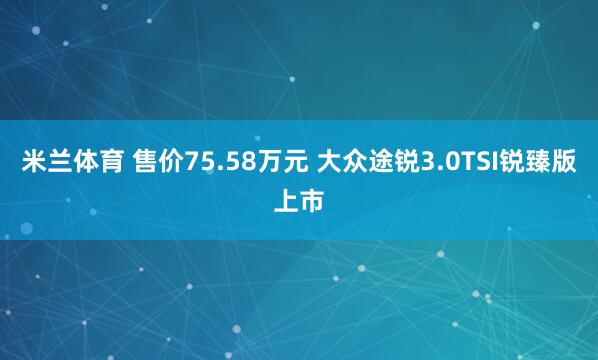 米兰体育 售价75.58万元 大众途锐3.0TSI锐臻版上市