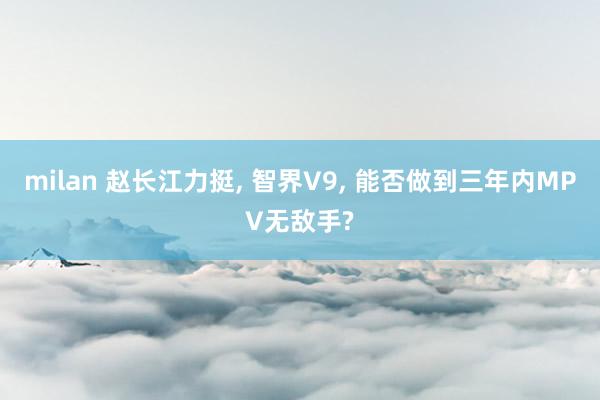 milan 赵长江力挺， 智界V9， 能否做到三年内MPV无敌手?