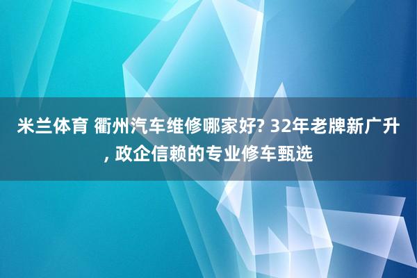 米兰体育 衢州汽车维修哪家好? 32年老牌新广升, 政企信赖的专业修车甄选