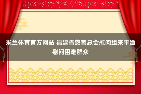 米兰体育官方网站 福建省慈善总会慰问组来平潭慰问困难群众
