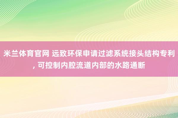 米兰体育官网 远致环保申请过滤系统接头结构专利， 可控制内腔流道内部的水路通断