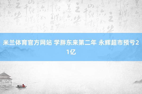 米兰体育官方网站 学胖东来第二年 永辉超市预亏21亿