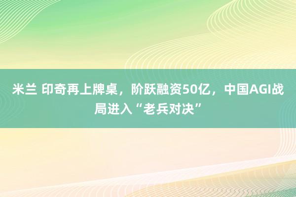米兰 印奇再上牌桌，阶跃融资50亿，中国AGI战局进入“老兵对决”