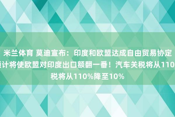 米兰体育 莫迪宣布：印度和欧盟达成自由贸易协定！欧盟：预计将使欧盟对印度出口额翻一番！汽车关税将从110%降至10%