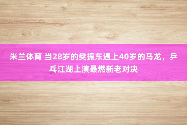 米兰体育 当28岁的樊振东遇上40岁的马龙,乒乓江湖上演最燃新老对决