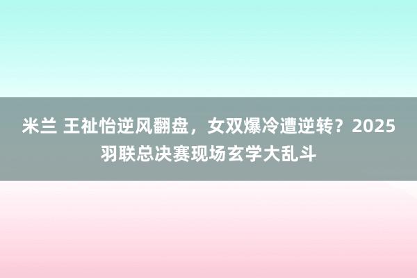 米兰 王祉怡逆风翻盘,女双爆冷遭逆转?2025羽联总决赛现场玄学大乱斗