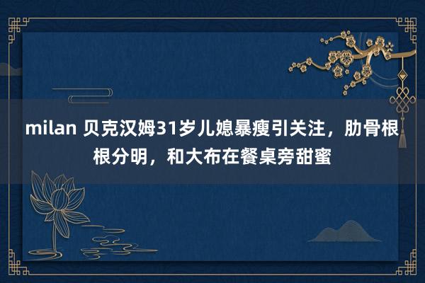 milan 贝克汉姆31岁儿媳暴瘦引关注,肋骨根根分明,和大布在餐桌旁甜蜜