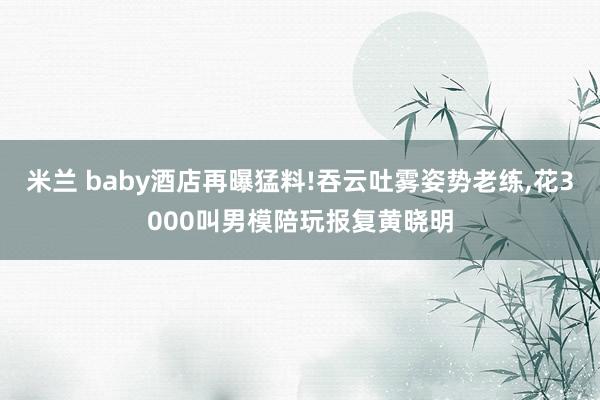米兰 baby酒店再曝猛料!吞云吐雾姿势老练,花3000叫男模陪玩报复黄晓明