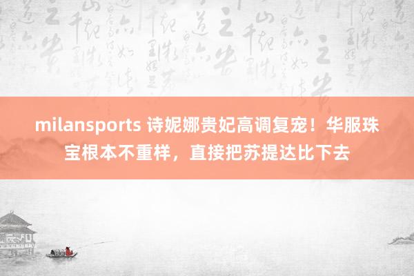 milansports 诗妮娜贵妃高调复宠！华服珠宝根本不重样，直接把苏提达比下去