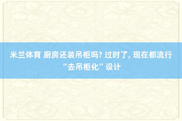 米兰体育 厨房还装吊柜吗? 过时了， 现在都流行“去吊柜化”设计