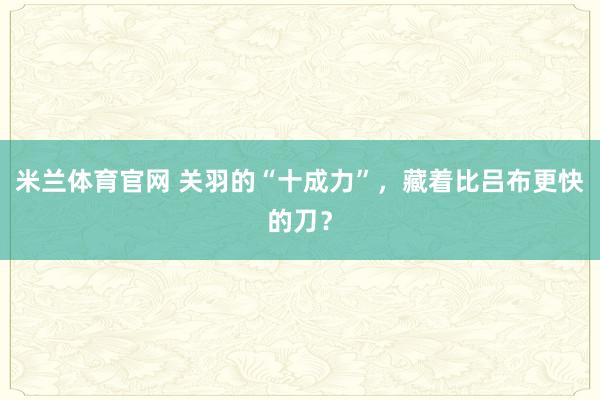 米兰体育官网 关羽的“十成力”,藏着比吕布更快的刀?