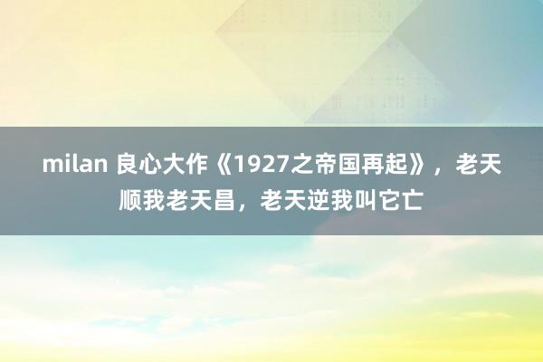 milan 良心大作《1927之帝国再起》,老天顺我老天昌,老天逆我叫它亡