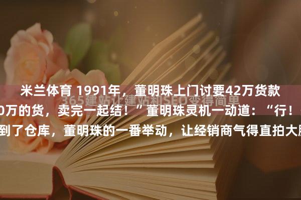 米兰体育 1991年，董明珠上门讨要42万货款，经销商却说：“再发50万的货，卖完一起结！”董明珠灵机一动道：“行！先去仓库看看！”谁知到了仓库，董明珠的一番举动，让经销商气得直拍大腿：“这女人真狠！”1991年的合肥，空气里全是尘土和焦躁的味道。在一间位置偏僻的仓库门前，卡车引擎的轰鸣声盖过了...