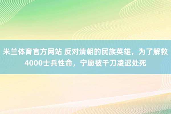 米兰体育官方网站 反对清朝的民族英雄,为了解救4000士兵性命,宁愿被千刀凌迟处死