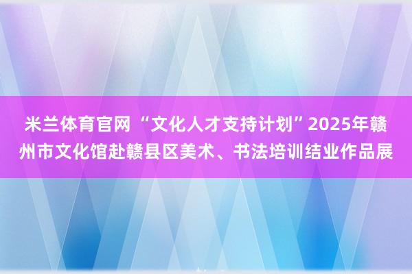 米兰体育官网 “文化人才支持计划”2025年赣州市文化馆赴赣县区美术、书法培训结业作品展
