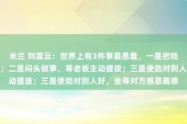 米兰 刘震云:世界上有3件事最愚蠢,一是把钱借出去,等别人主动还;二是闷头做事,等老板主动提拔;三是使劲对别人好,坐等对方感恩戴德