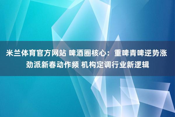 米兰体育官方网站 啤酒圈核心：重啤青啤逆势涨 劲派新春动作频 机构定调行业新逻辑