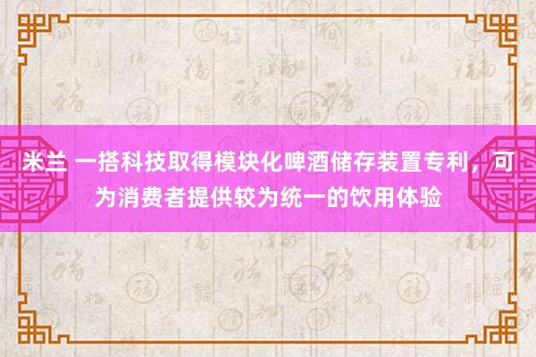 米兰 一搭科技取得模块化啤酒储存装置专利，可为消费者提供较为统一的饮用体验