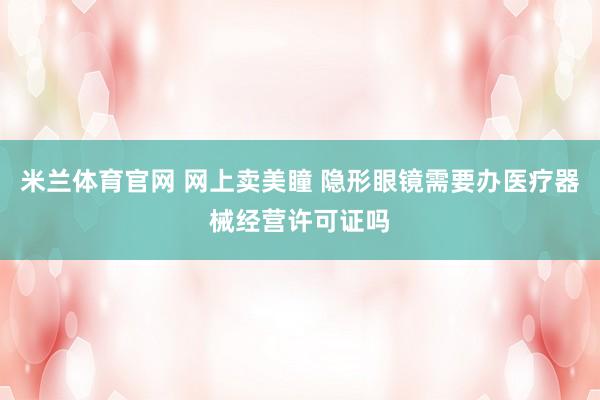 米兰体育官网 网上卖美瞳 隐形眼镜需要办医疗器械经营许可证吗