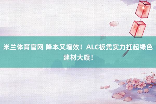 米兰体育官网 降本又增效！ALC板凭实力扛起绿色建材大旗！