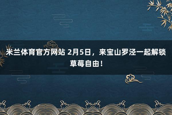 米兰体育官方网站 2月5日，来宝山罗泾一起解锁草莓自由！