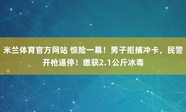 米兰体育官方网站 惊险一幕！男子拒捕冲卡，民警开枪逼停！缴获2.1公斤冰毒