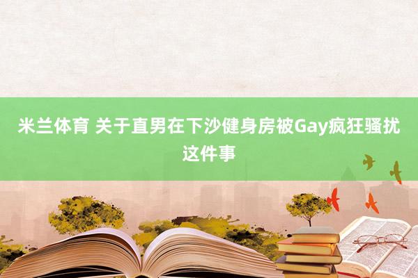 米兰体育 关于直男在下沙健身房被Gay疯狂骚扰这件事