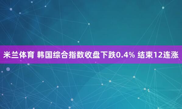米兰体育 韩国综合指数收盘下跌0.4% 结束12连涨