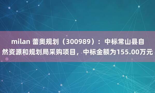 milan 蕾奥规划（300989）：中标常山县自然资源和规划局采购项目，中标金额为155.00万元