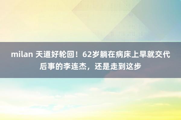 milan 天道好轮回！62岁躺在病床上早就交代后事的李连杰，还是走到这步