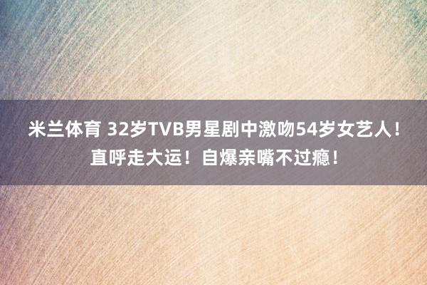 米兰体育 32岁TVB男星剧中激吻54岁女艺人！直呼走大运！自爆亲嘴不过瘾！