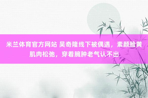 米兰体育官方网站 吴奇隆线下被偶遇，素颜脸黄肌肉松弛，穿着臃肿老气认不出
