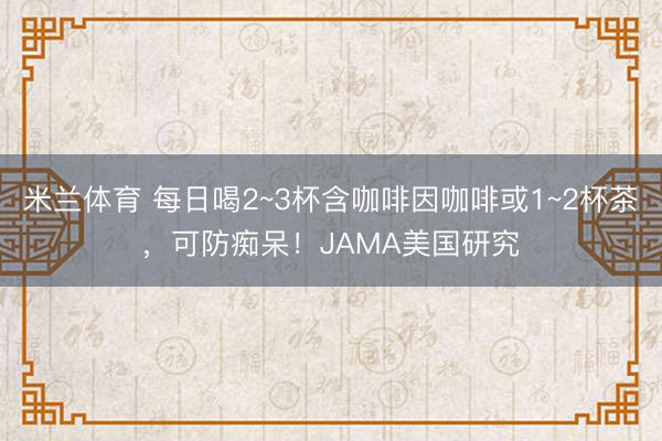 米兰体育 每日喝2~3杯含咖啡因咖啡或1~2杯茶，可防痴呆！JAMA美国研究