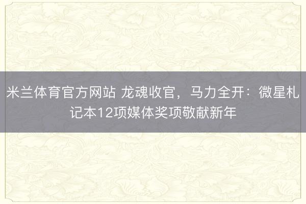 米兰体育官方网站 龙魂收官，马力全开：微星札记本12项媒体奖项敬献新年