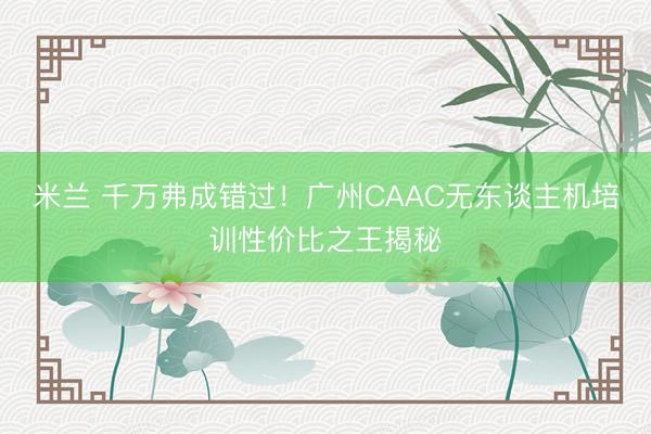米兰 千万弗成错过!广州CAAC无东谈主机培训性价比之王揭秘