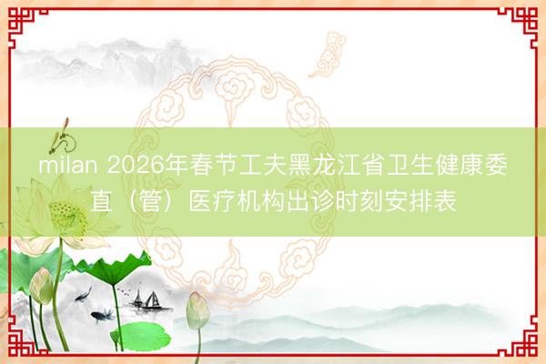 milan 2026年春节工夫黑龙江省卫生健康委直（管）医疗机构出诊时刻安排表