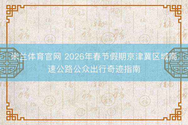 米兰体育官网 2026年春节假期京津冀区域高速公路公众出行奇迹指南