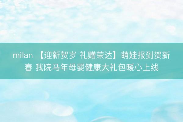 milan 【迎新贺岁 礼赠荣达】萌娃报到贺新春 我院马年母婴健康大礼包暖心上线