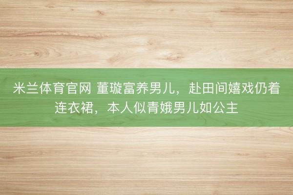 米兰体育官网 董璇富养男儿，赴田间嬉戏仍着连衣裙，本人似青娥男儿如公主