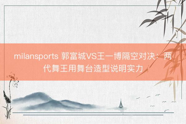 milansports 郭富城VS王一博隔空对决：两代舞王用舞台造型说明实力