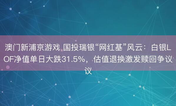 澳门新浦京游戏 国投瑞银“网红基”风云：白银LOF净值单日大跌31.5%，估值退换激发赎回争议