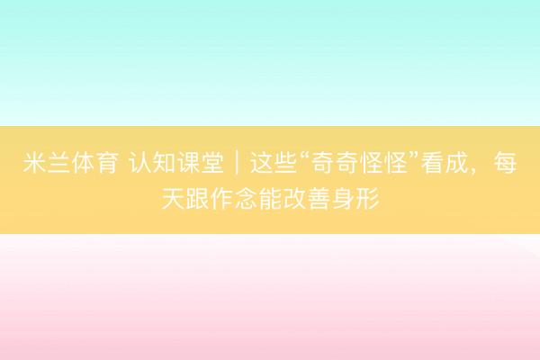 米兰体育 认知课堂｜这些“奇奇怪怪”看成，每天跟作念能改善身形
