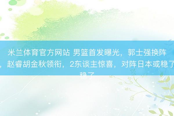 米兰体育官方网站 男篮首发曝光,郭士强换阵,赵睿胡金秋领衔,2东谈主惊喜,对阵日本或稳了