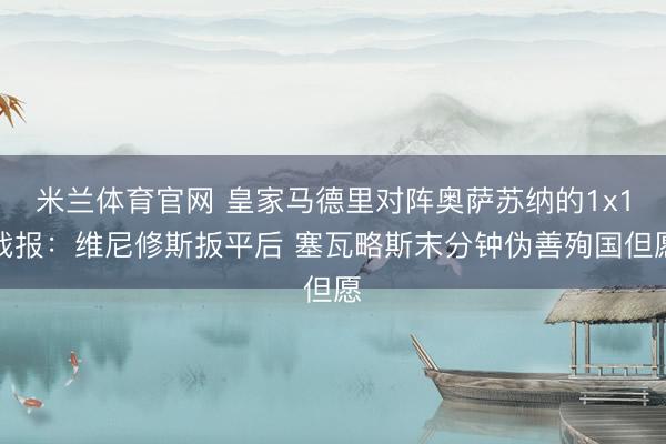 米兰体育官网 皇家马德里对阵奥萨苏纳的1x1战报：维尼修斯扳平后 塞瓦略斯末分钟伪善殉国但愿