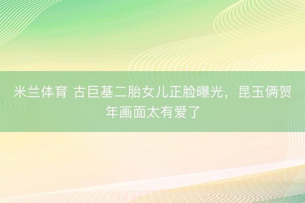 米兰体育 古巨基二胎女儿正脸曝光,昆玉俩贺年画面太有爱了