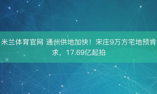 米兰体育官网 通州供地加快！宋庄9万方宅地预肯求，17.69亿起拍